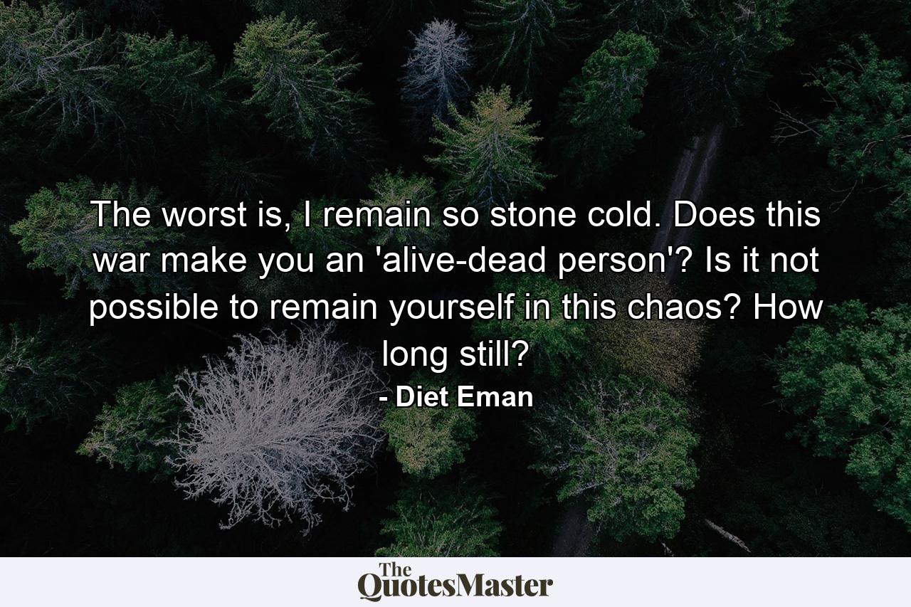 The worst is, I remain so stone cold. Does this war make you an 'alive-dead person'? Is it not possible to remain yourself in this chaos? How long still? - Quote by Diet Eman