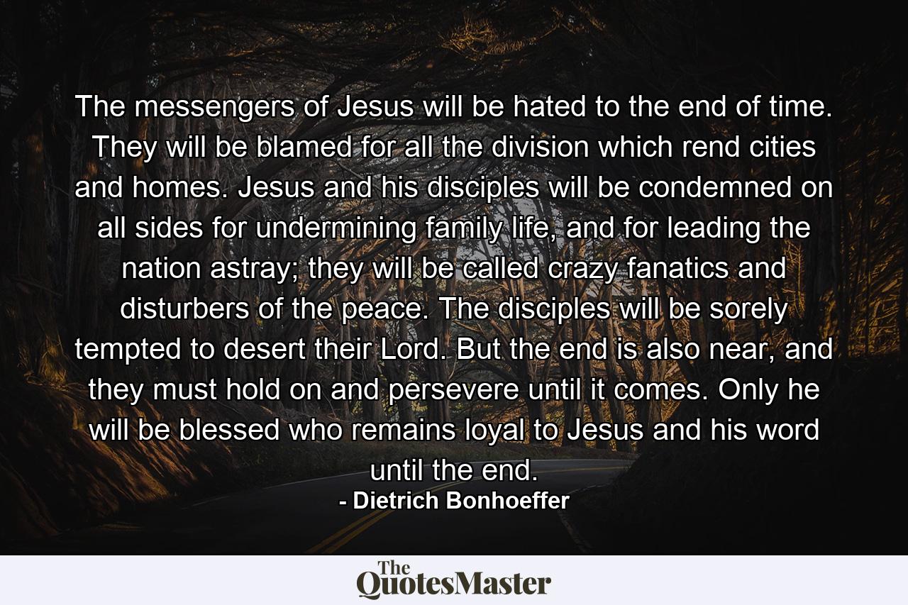 The messengers of Jesus will be hated to the end of time. They will be blamed for all the division which rend cities and homes. Jesus and his disciples will be condemned on all sides for undermining family life, and for leading the nation astray; they will be called crazy fanatics and disturbers of the peace. The disciples will be sorely tempted to desert their Lord. But the end is also near, and they must hold on and persevere until it comes. Only he will be blessed who remains loyal to Jesus and his word until the end. - Quote by Dietrich Bonhoeffer