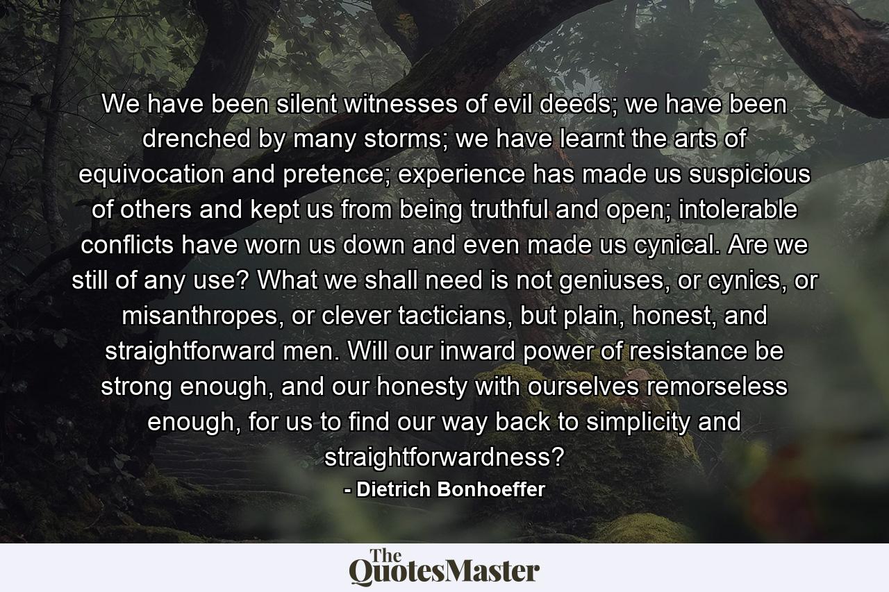 We have been silent witnesses of evil deeds; we have been drenched by many storms; we have learnt the arts of equivocation and pretence; experience has made us suspicious of others and kept us from being truthful and open; intolerable conflicts have worn us down and even made us cynical. Are we still of any use? What we shall need is not geniuses, or cynics, or misanthropes, or clever tacticians, but plain, honest, and straightforward men. Will our inward power of resistance be strong enough, and our honesty with ourselves remorseless enough, for us to find our way back to simplicity and straightforwardness? - Quote by Dietrich Bonhoeffer