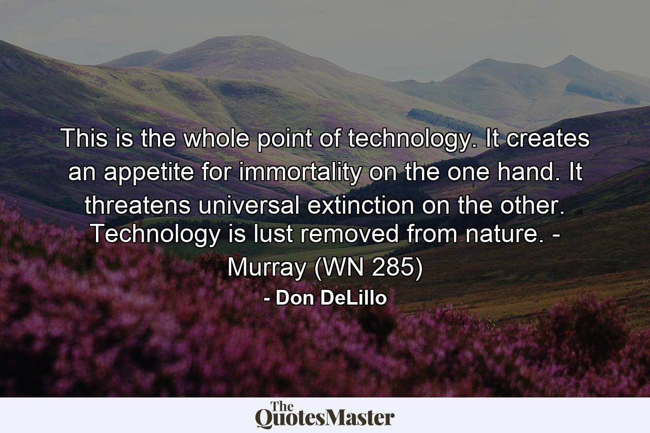 This is the whole point of technology. It creates an appetite for immortality on the one hand. It threatens universal extinction on the other. Technology is lust removed from nature. - Murray (WN 285) - Quote by Don DeLillo