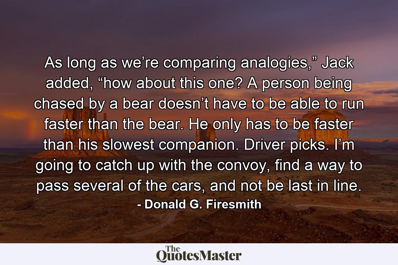 As long as we’re comparing analogies,” Jack added, “how about this one? A person being chased by a bear doesn’t have to be able to run faster than the bear. He only has to be faster than his slowest companion. Driver picks. I’m going to catch up with the convoy, find a way to pass several of the cars, and not be last in line. - Quote by Donald G. Firesmith