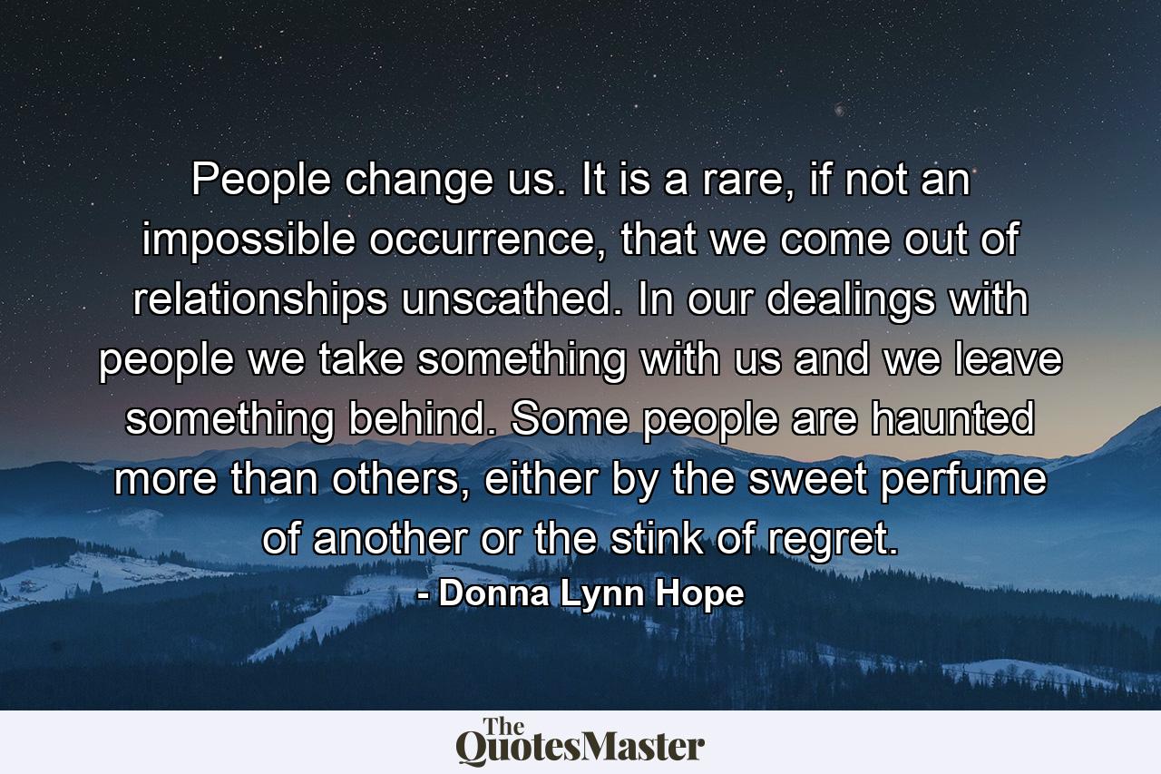 People change us. It is a rare, if not an impossible occurrence, that we come out of relationships unscathed. In our dealings with people we take something with us and we leave something behind. Some people are haunted more than others, either by the sweet perfume of another or the stink of regret. - Quote by Donna Lynn Hope