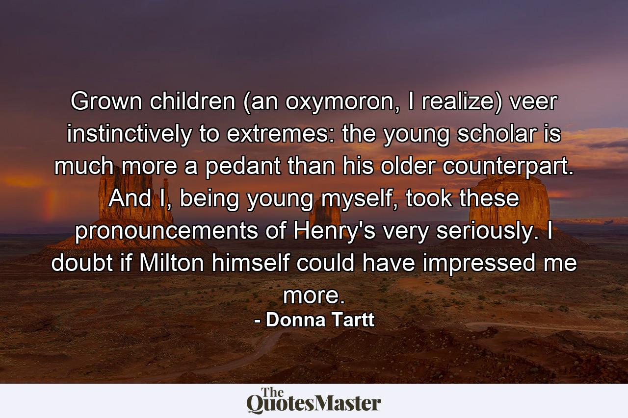 Grown children (an oxymoron, I realize) veer instinctively to extremes: the young scholar is much more a pedant than his older counterpart. And I, being young myself, took these pronouncements of Henry's very seriously. I doubt if Milton himself could have impressed me more. - Quote by Donna Tartt