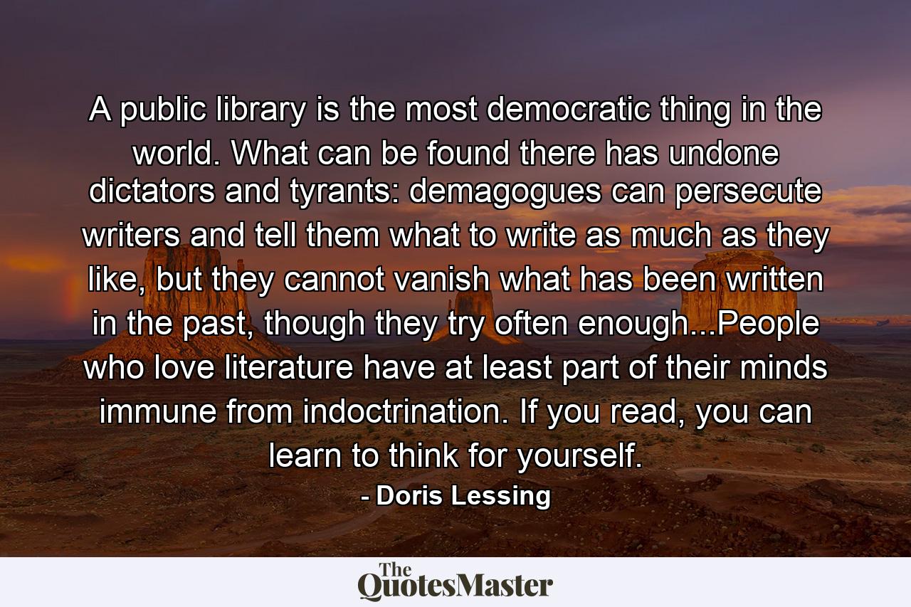 A public library is the most democratic thing in the world. What can be found there has undone dictators and tyrants: demagogues can persecute writers and tell them what to write as much as they like, but they cannot vanish what has been written in the past, though they try often enough...People who love literature have at least part of their minds immune from indoctrination. If you read, you can learn to think for yourself. - Quote by Doris Lessing