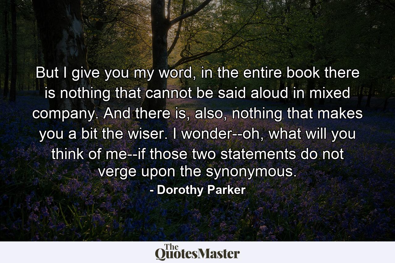 But I give you my word, in the entire book there is nothing that cannot be said aloud in mixed company. And there is, also, nothing that makes you a bit the wiser. I wonder--oh, what will you think of me--if those two statements do not verge upon the synonymous. - Quote by Dorothy Parker