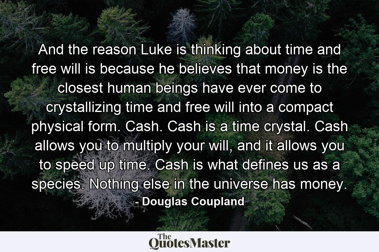 And the reason Luke is thinking about time and free will is because he believes that money is the closest human beings have ever come to crystallizing time and free will into a compact physical form. Cash. Cash is a time crystal. Cash allows you to multiply your will, and it allows you to speed up time. Cash is what defines us as a species. Nothing else in the universe has money. - Quote by Douglas Coupland