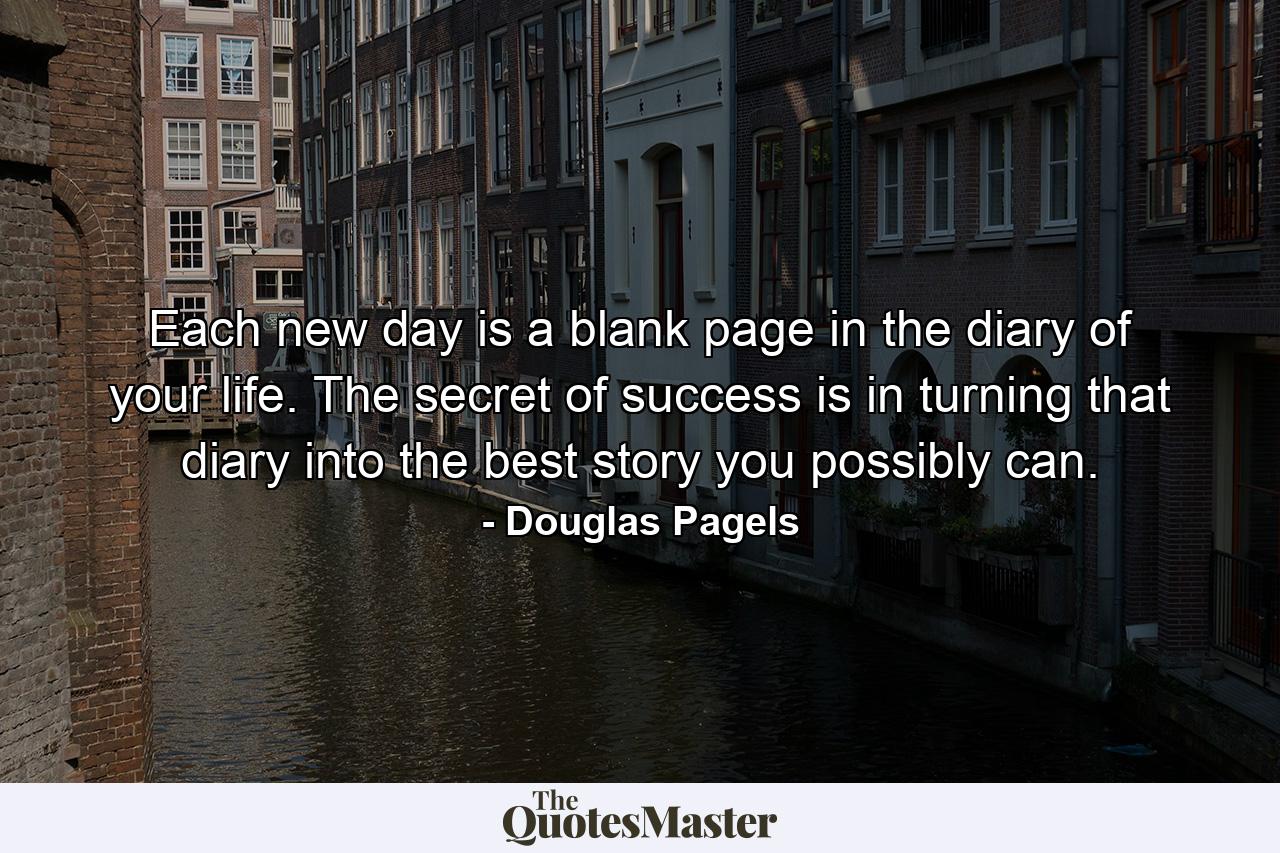 Each new day is a blank page in the diary of your life. The secret of success is in turning that diary into the best story you possibly can. - Quote by Douglas Pagels