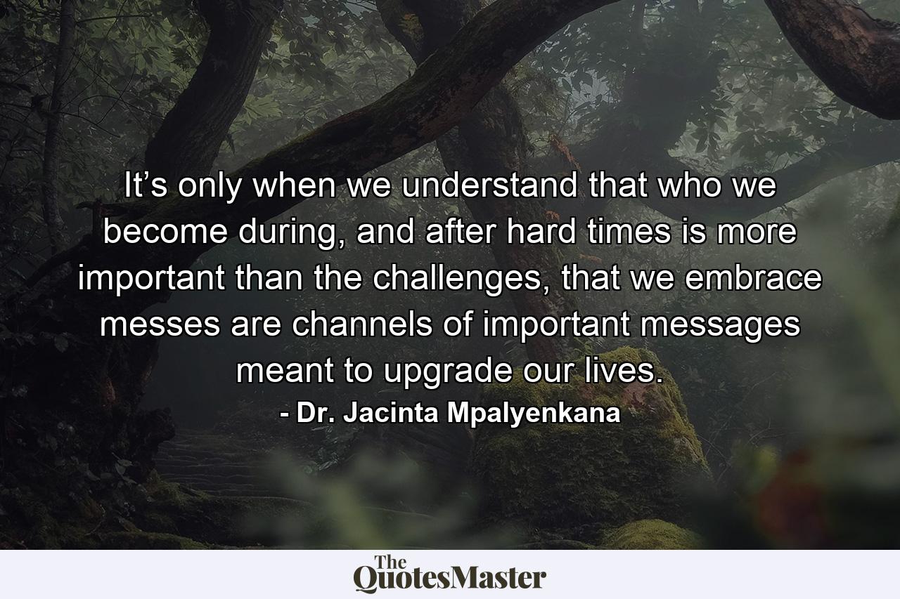 It’s only when we understand that who we become during, and after hard times is more important than the challenges, that we embrace messes are channels of important messages meant to upgrade our lives. - Quote by Dr. Jacinta Mpalyenkana