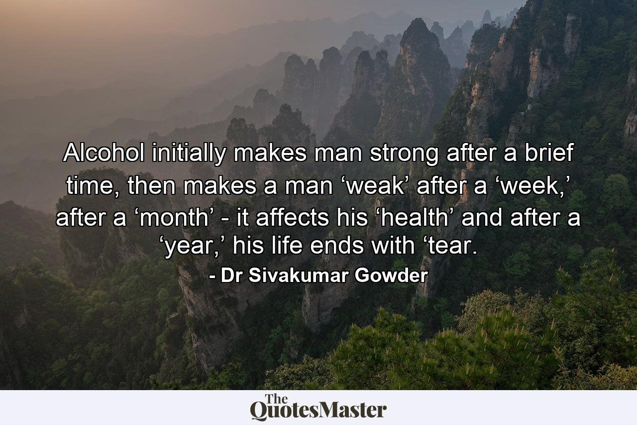 Alcohol initially makes man strong after a brief time, then makes a man ‘weak’ after a ‘week,’ after a ‘month’ - it affects his ‘health’ and after a ‘year,’ his life ends with ‘tear. - Quote by Dr Sivakumar Gowder