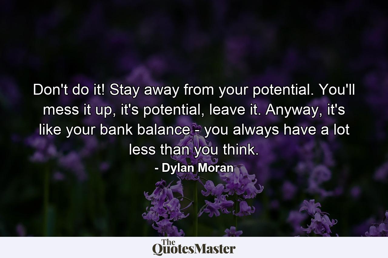 Don't do it! Stay away from your potential. You'll mess it up, it's potential, leave it. Anyway, it's like your bank balance - you always have a lot less than you think. - Quote by Dylan Moran