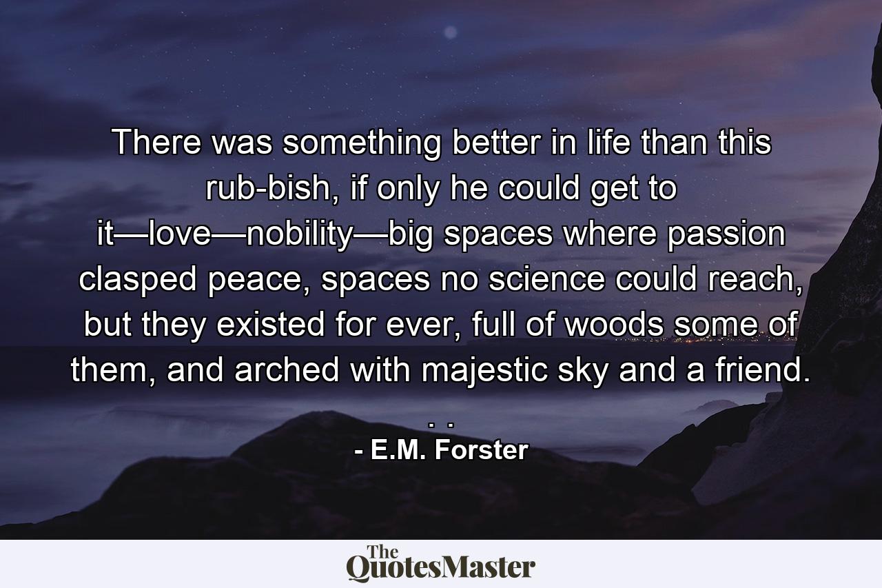 There was something better in life than this rub­bish, if only he could get to it—love—nobility—big spaces where passion clasped peace, spaces no science could reach, but they existed for ever, full of woods some of them, and arched with majestic sky and a friend. . . - Quote by E.M. Forster