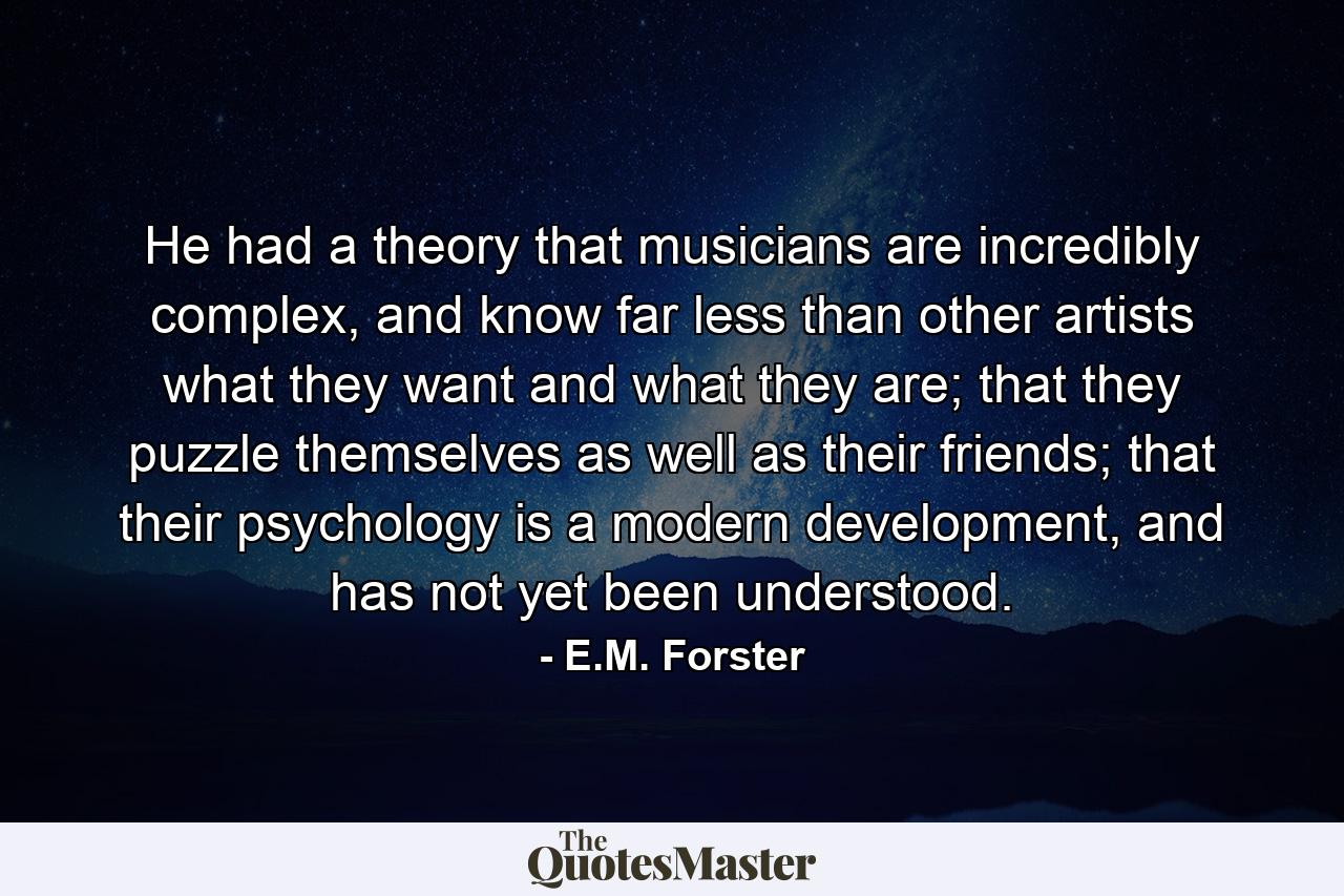 He had a theory that musicians are incredibly complex, and know far less than other artists what they want and what they are; that they puzzle themselves as well as their friends; that their psychology is a modern development, and has not yet been understood. - Quote by E.M. Forster