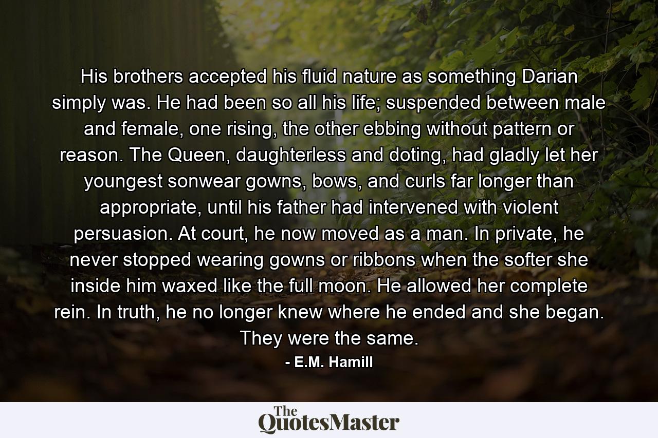 His brothers accepted his fluid nature as something Darian simply was. He had been so all his life; suspended between male and female, one rising, the other ebbing without pattern or reason. The Queen, daughterless and doting, had gladly let her youngest sonwear gowns, bows, and curls far longer than appropriate, until his father had intervened with violent persuasion. At court, he now moved as a man. In private, he never stopped wearing gowns or ribbons when the softer she inside him waxed like the full moon. He allowed her complete rein. In truth, he no longer knew where he ended and she began. They were the same. - Quote by E.M. Hamill