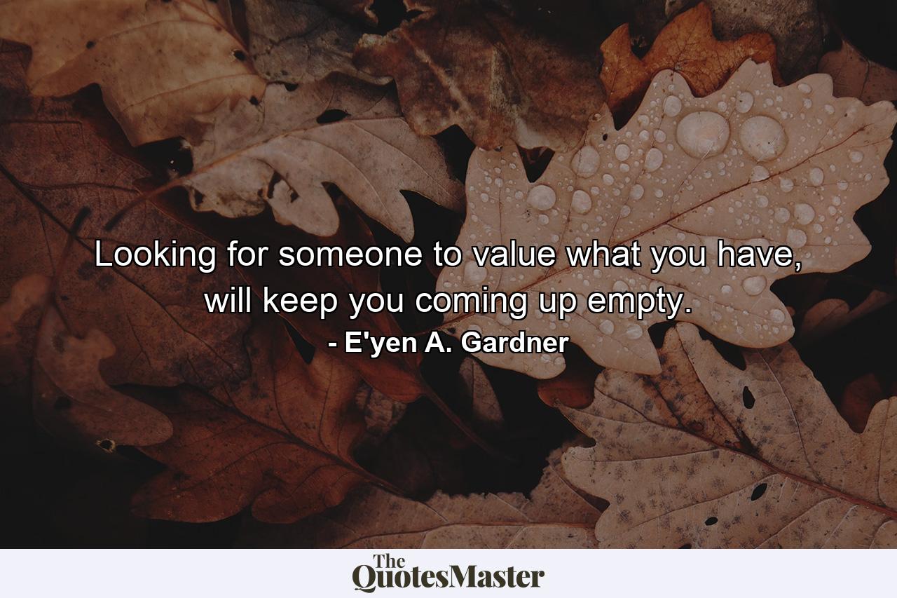 Looking for someone to value what you have, will keep you coming up empty. - Quote by E'yen A. Gardner