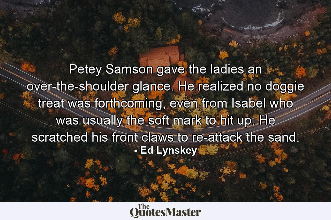 Petey Samson gave the ladies an over-the-shoulder glance. He realized no doggie treat was forthcoming, even from Isabel who was usually the soft mark to hit up. He scratched his front claws to re-attack the sand. - Quote by Ed Lynskey