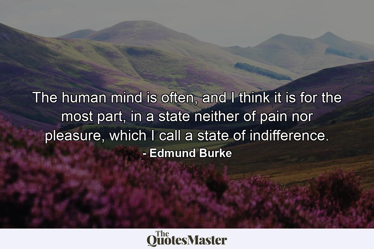 The human mind is often, and I think it is for the most part, in a state neither of pain nor pleasure, which I call a state of indifference. - Quote by Edmund Burke