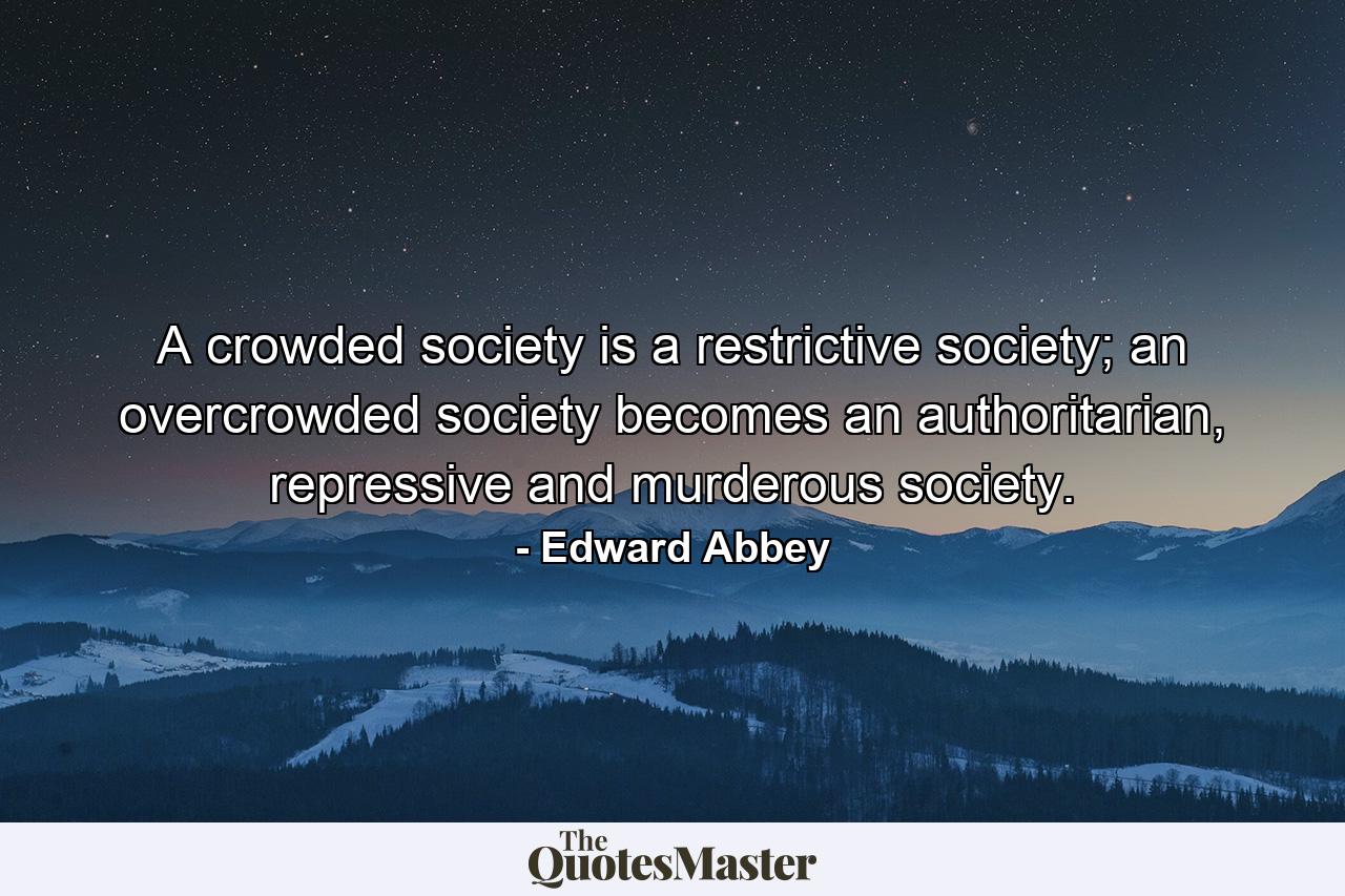 A crowded society is a restrictive society; an overcrowded society becomes an authoritarian, repressive and murderous society. - Quote by Edward Abbey