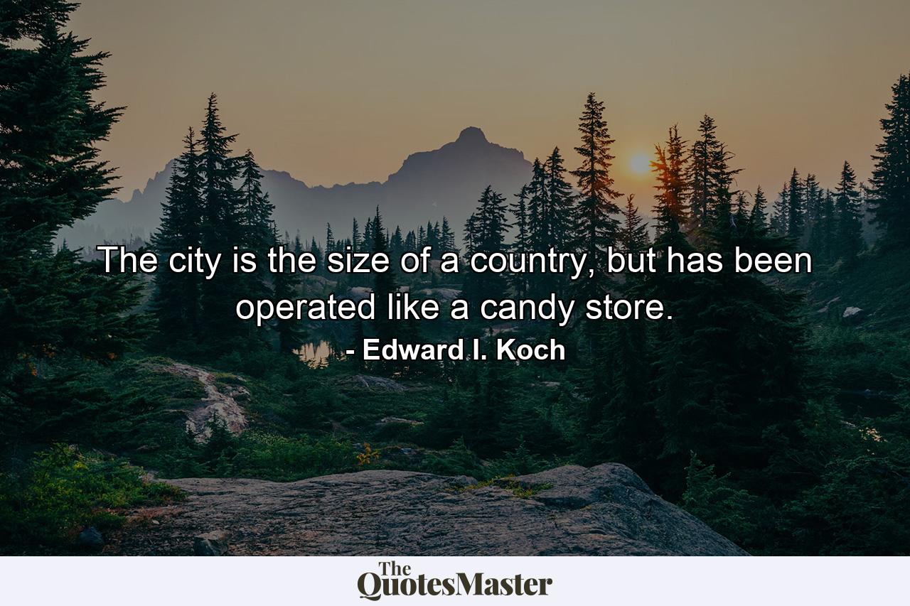 The city is the size of a country, but has been operated like a candy store. - Quote by Edward I. Koch