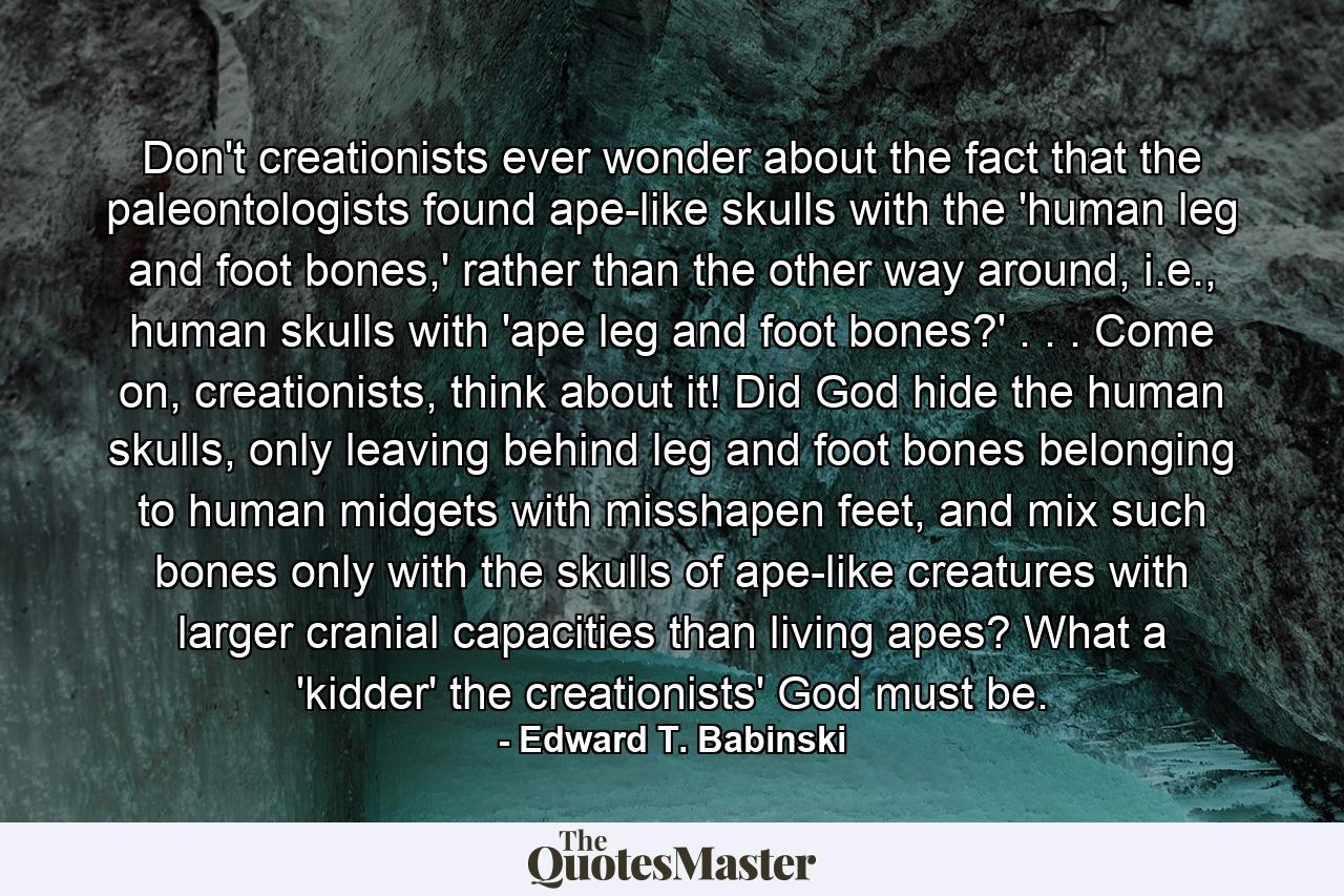 Don't creationists ever wonder about the fact that the paleontologists found ape-like skulls with the 'human leg and foot bones,' rather than the other way around, i.e., human skulls with 'ape leg and foot bones?' . . . Come on, creationists, think about it! Did God hide the human skulls, only leaving behind leg and foot bones belonging to human midgets with misshapen feet, and mix such bones only with the skulls of ape-like creatures with larger cranial capacities than living apes? What a 'kidder' the creationists' God must be. - Quote by Edward T. Babinski