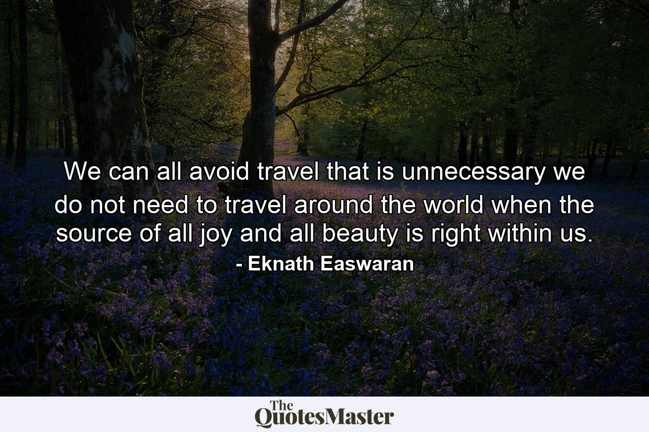 We can all avoid travel that is unnecessary we do not need to travel around the world when the source of all joy and all beauty is right within us. - Quote by Eknath Easwaran