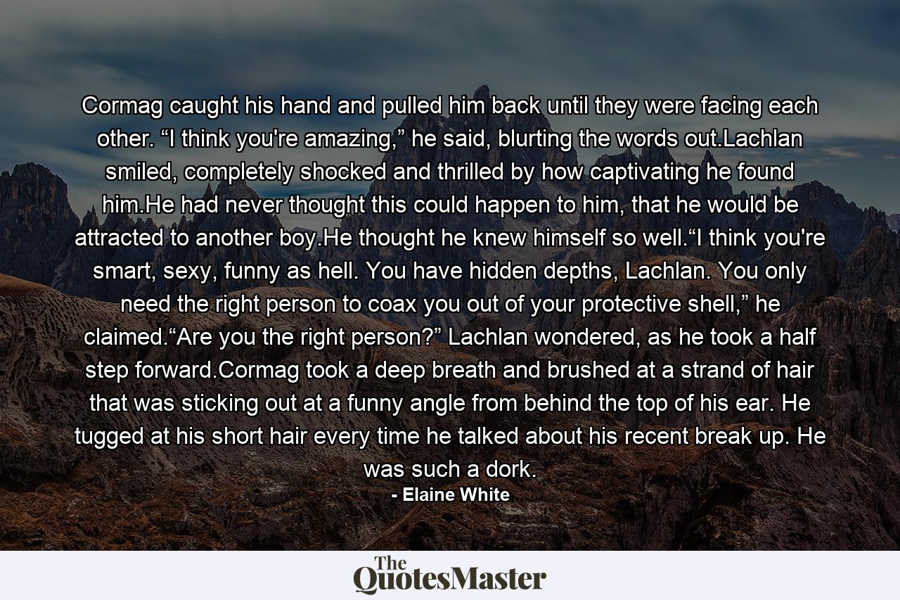 Cormag caught his hand and pulled him back until they were facing each other. “I think you're amazing,” he said, blurting the words out.Lachlan smiled, completely shocked and thrilled by how captivating he found him.He had never thought this could happen to him, that he would be attracted to another boy.He thought he knew himself so well.“I think you're smart, sexy, funny as hell. You have hidden depths, Lachlan. You only need the right person to coax you out of your protective shell,” he claimed.“Are you the right person?” Lachlan wondered, as he took a half step forward.Cormag took a deep breath and brushed at a strand of hair that was sticking out at a funny angle from behind the top of his ear. He tugged at his short hair every time he talked about his recent break up. He was such a dork. - Quote by Elaine White