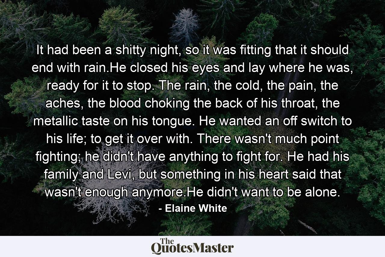 It had been a shitty night, so it was fitting that it should end with rain.He closed his eyes and lay where he was, ready for it to stop. The rain, the cold, the pain, the aches, the blood choking the back of his throat, the metallic taste on his tongue. He wanted an off switch to his life; to get it over with. There wasn't much point fighting; he didn't have anything to fight for. He had his family and Levi, but something in his heart said that wasn't enough anymore.He didn't want to be alone. - Quote by Elaine White