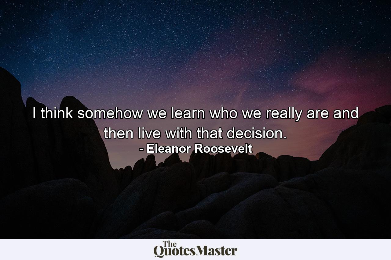 I think somehow we learn who we really are and then live with that decision. - Quote by Eleanor Roosevelt