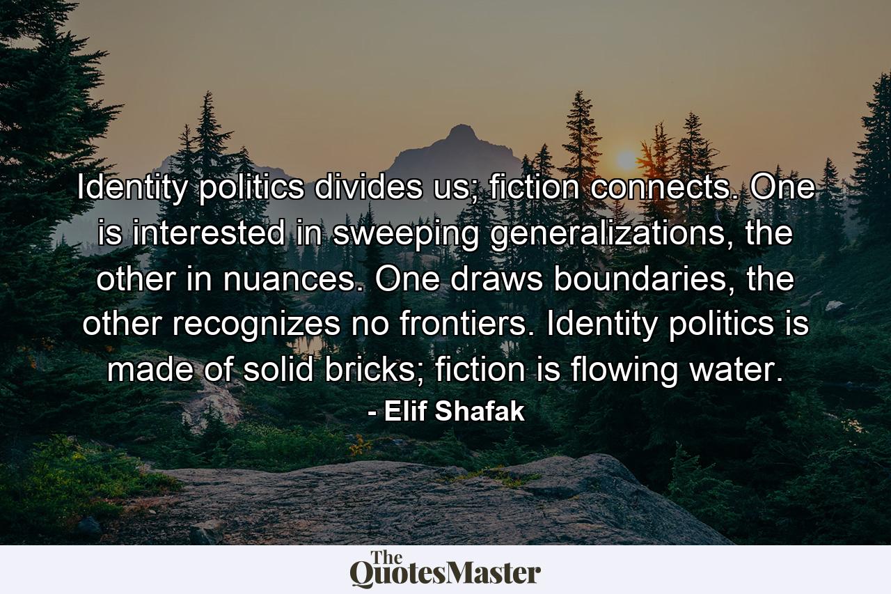 Identity politics divides us; fiction connects. One is interested in sweeping generalizations, the other in nuances. One draws boundaries, the other recognizes no frontiers. Identity politics is made of solid bricks; fiction is flowing water. - Quote by Elif Shafak