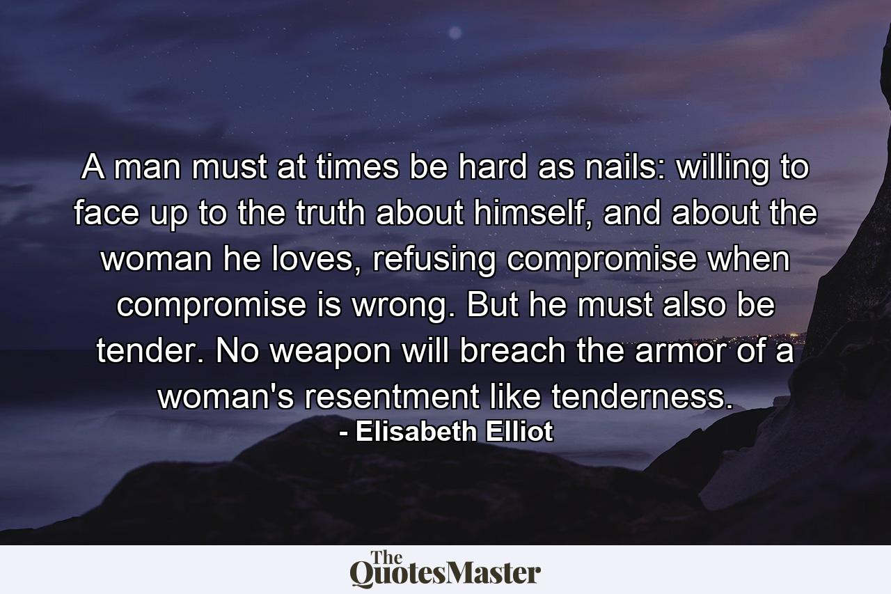 A man must at times be hard as nails: willing to face up to the truth about himself, and about the woman he loves, refusing compromise when compromise is wrong. But he must also be tender. No weapon will breach the armor of a woman's resentment like tenderness. - Quote by Elisabeth Elliot