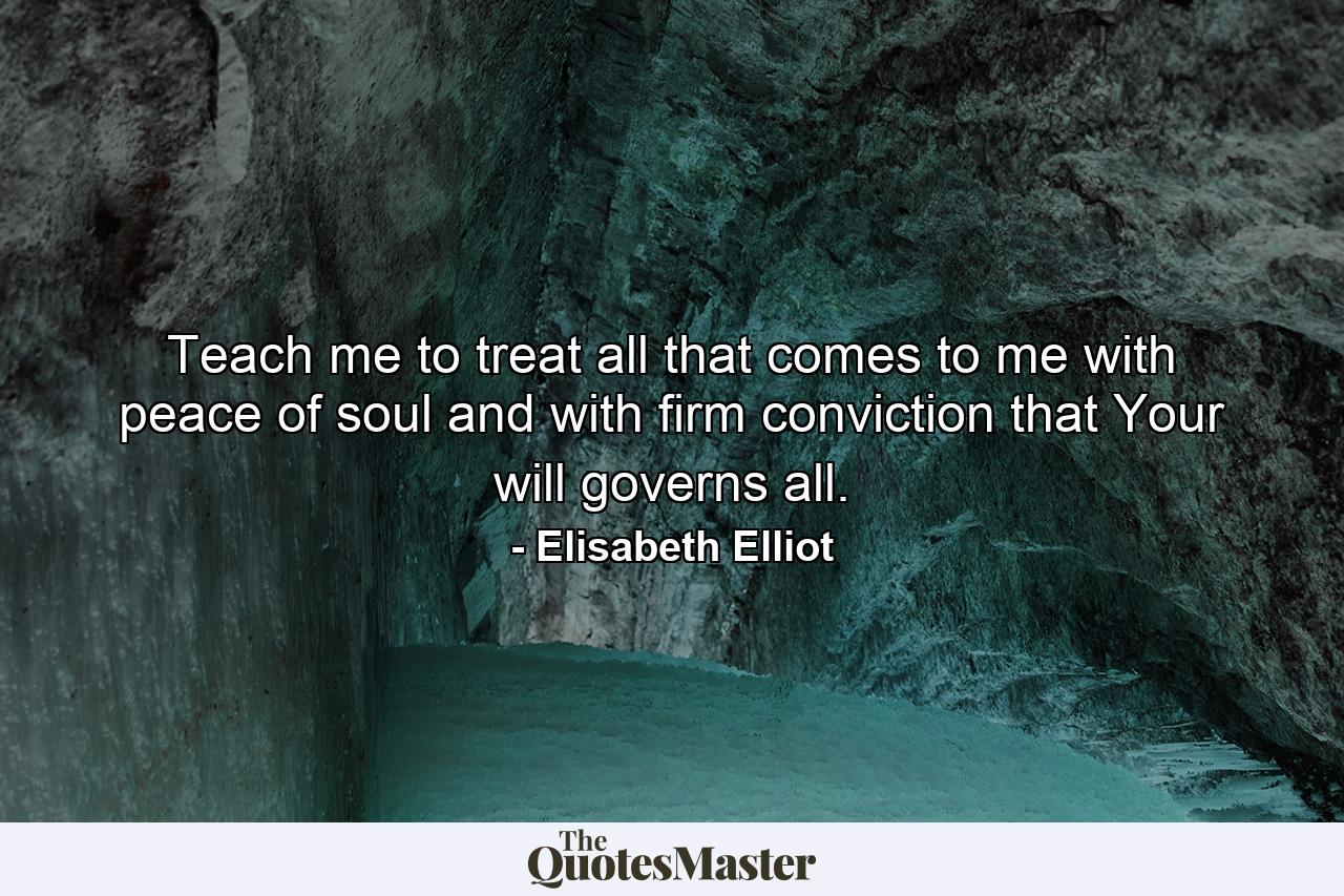 Teach me to treat all that comes to me with peace of soul and with firm conviction that Your will governs all. - Quote by Elisabeth Elliot