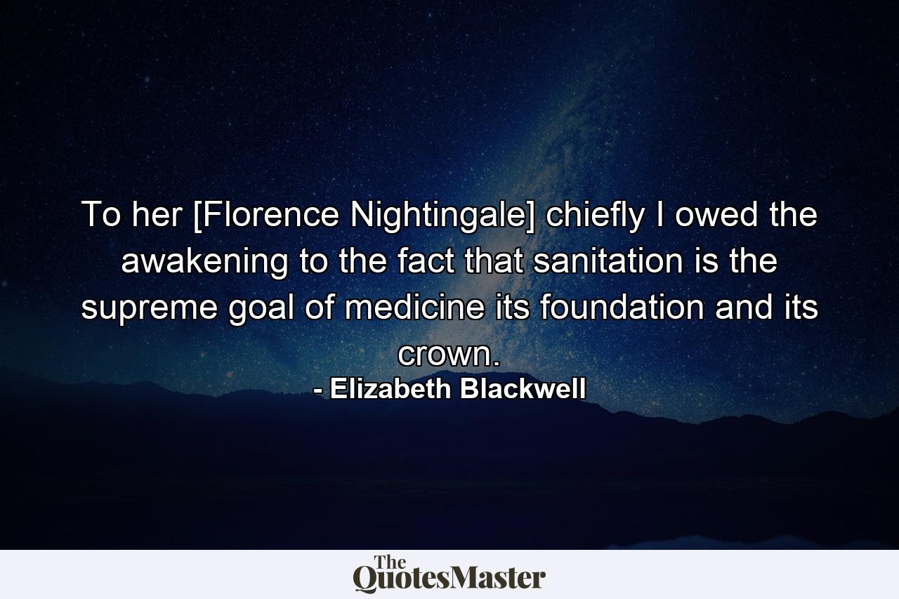 To her [Florence Nightingale] chiefly I owed the awakening to the fact that sanitation is the supreme goal of medicine its foundation and its crown. - Quote by Elizabeth Blackwell