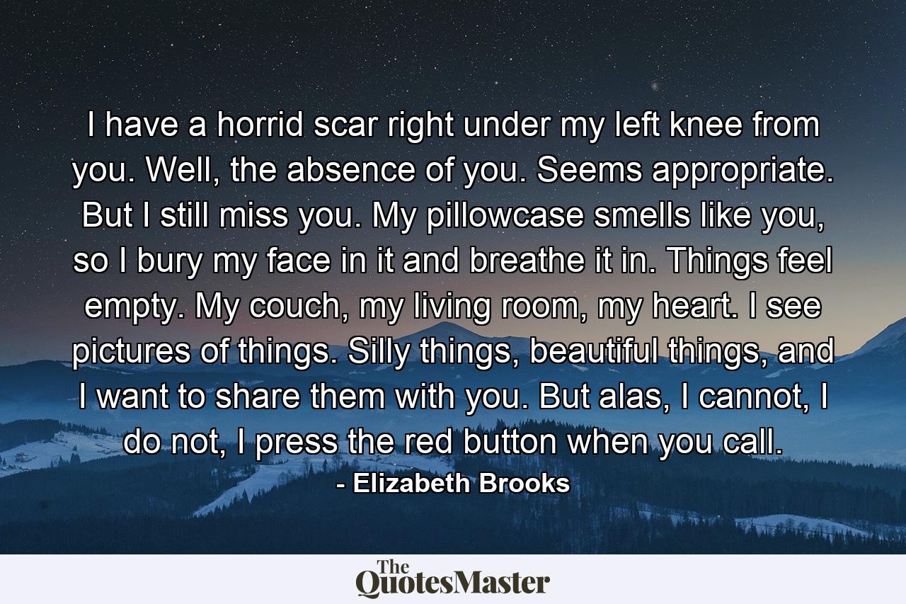 I have a horrid scar right under my left knee from you. Well, the absence of you. Seems appropriate. But I still miss you. My pillowcase smells like you, so I bury my face in it and breathe it in. Things feel empty. My couch, my living room, my heart. I see pictures of things. Silly things, beautiful things, and I want to share them with you. But alas, I cannot, I do not, I press the red button when you call. - Quote by Elizabeth Brooks