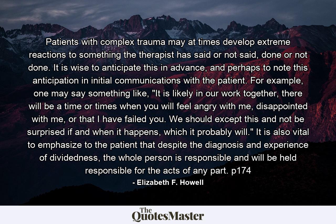 Patients with complex trauma may at times develop extreme reactions to something the therapist has said or not said, done or not done. It is wise to anticipate this in advance, and perhaps to note this anticipation in initial communications with the patient. For example, one may say something like, 