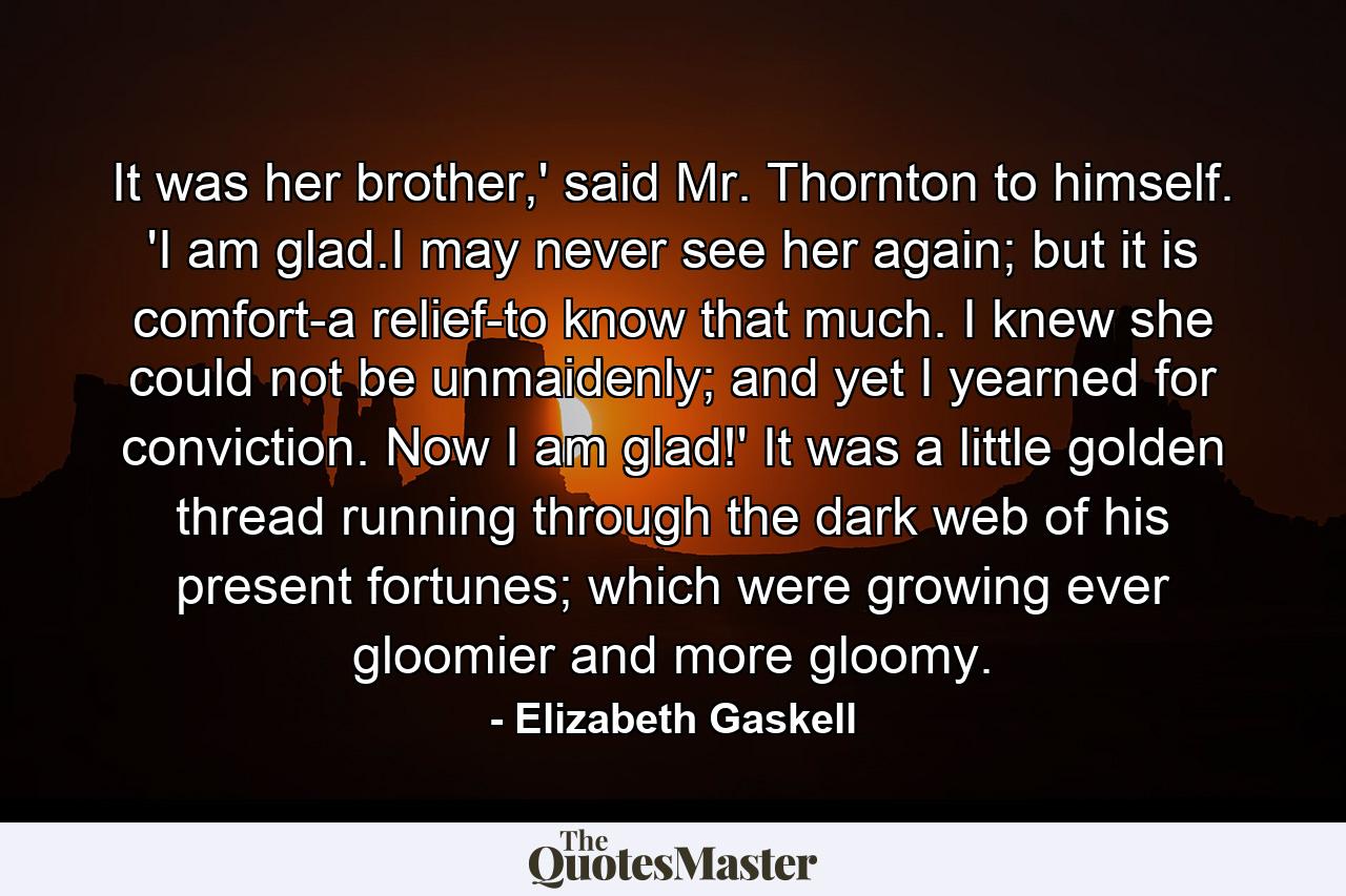 It was her brother,' said Mr. Thornton to himself. 'I am glad.I may never see her again; but it is comfort-a relief-to know that much. I knew she could not be unmaidenly; and yet I yearned for conviction. Now I am glad!' It was a little golden thread running through the dark web of his present fortunes; which were growing ever gloomier and more gloomy. - Quote by Elizabeth Gaskell