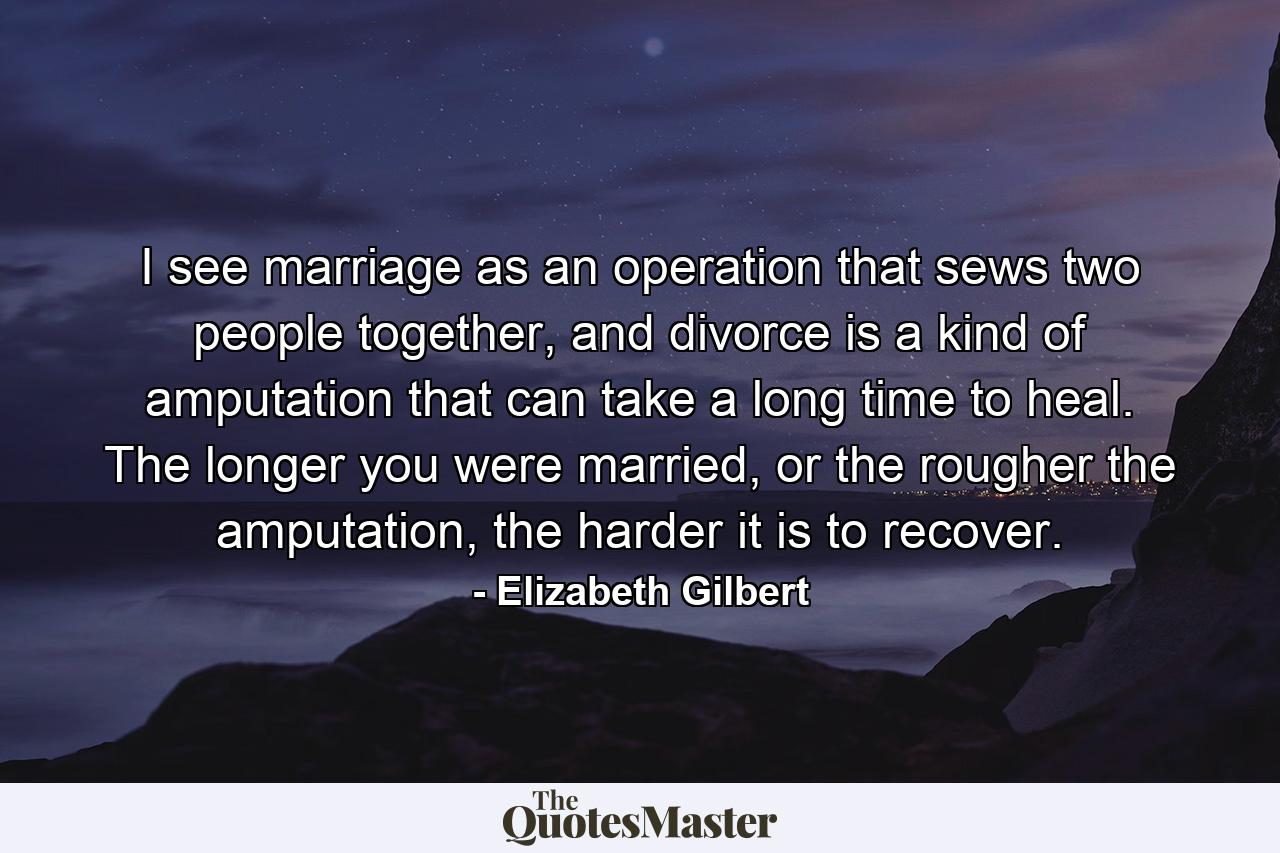 I see marriage as an operation that sews two people together, and divorce is a kind of amputation that can take a long time to heal. The longer you were married, or the rougher the amputation, the harder it is to recover. - Quote by Elizabeth Gilbert