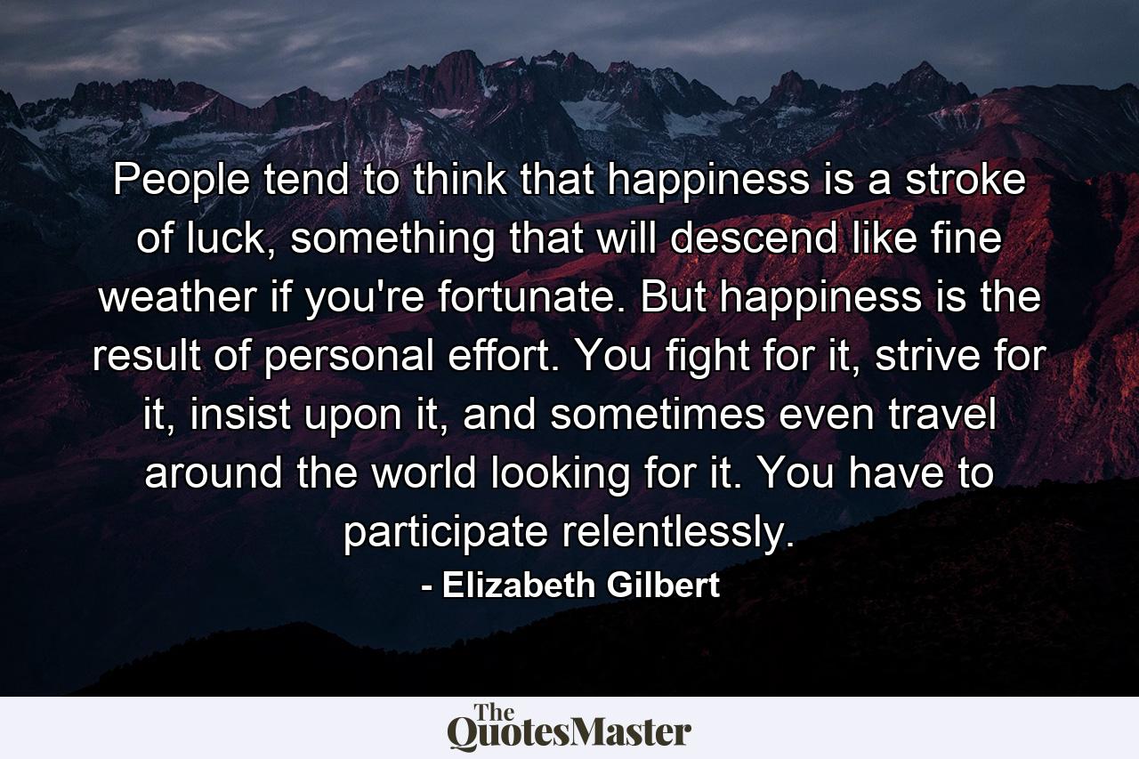 People tend to think that happiness is a stroke of luck, something that will descend like fine weather if you're fortunate. But happiness is the result of personal effort. You fight for it, strive for it, insist upon it, and sometimes even travel around the world looking for it. You have to participate relentlessly. - Quote by Elizabeth Gilbert