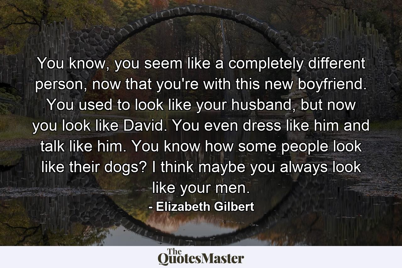 You know, you seem like a completely different person, now that you're with this new boyfriend. You used to look like your husband, but now you look like David. You even dress like him and talk like him. You know how some people look like their dogs? I think maybe you always look like your men. - Quote by Elizabeth Gilbert