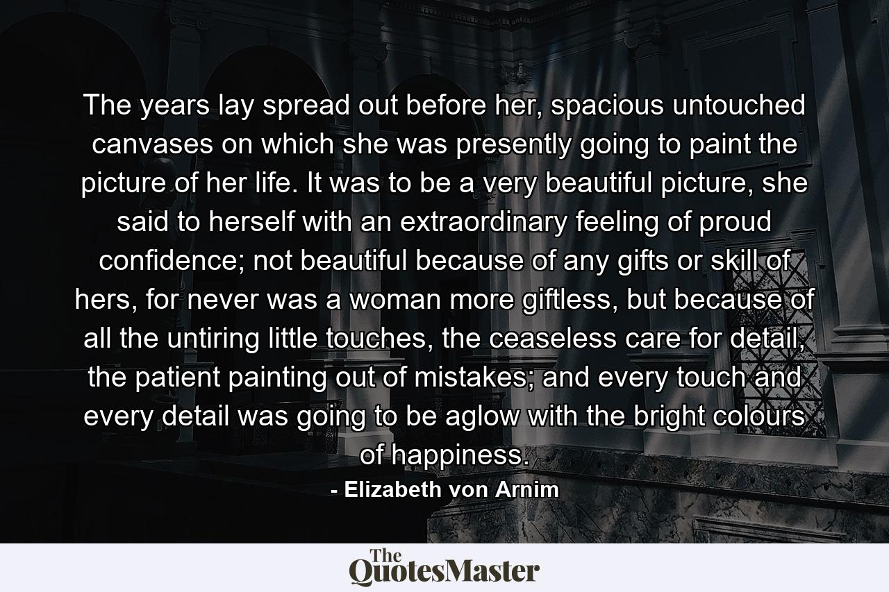 The years lay spread out before her, spacious untouched canvases on which she was presently going to paint the picture of her life. It was to be a very beautiful picture, she said to herself with an extraordinary feeling of proud confidence; not beautiful because of any gifts or skill of hers, for never was a woman more giftless, but because of all the untiring little touches, the ceaseless care for detail, the patient painting out of mistakes; and every touch and every detail was going to be aglow with the bright colours of happiness. - Quote by Elizabeth von Arnim