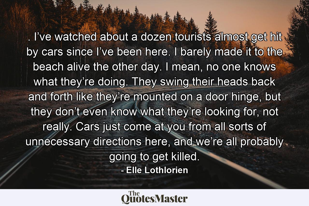 . I’ve watched about a dozen tourists almost get hit by cars since I’ve been here. I barely made it to the beach alive the other day. I mean, no one knows what they’re doing. They swing their heads back and forth like they’re mounted on a door hinge, but they don’t even know what they’re looking for, not really. Cars just come at you from all sorts of unnecessary directions here, and we’re all probably going to get killed. - Quote by Elle Lothlorien