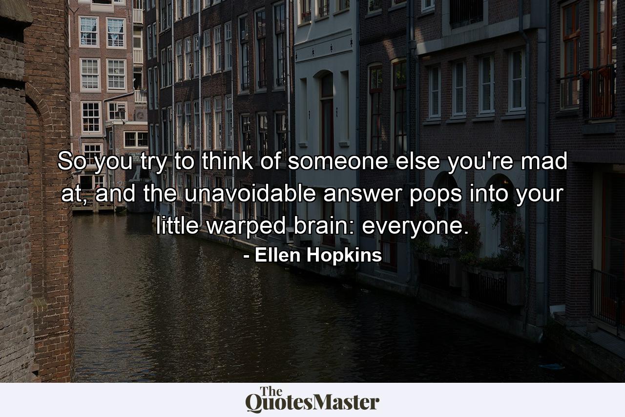 So you try to think of someone else you're mad at, and the unavoidable answer pops into your little warped brain: everyone. - Quote by Ellen Hopkins