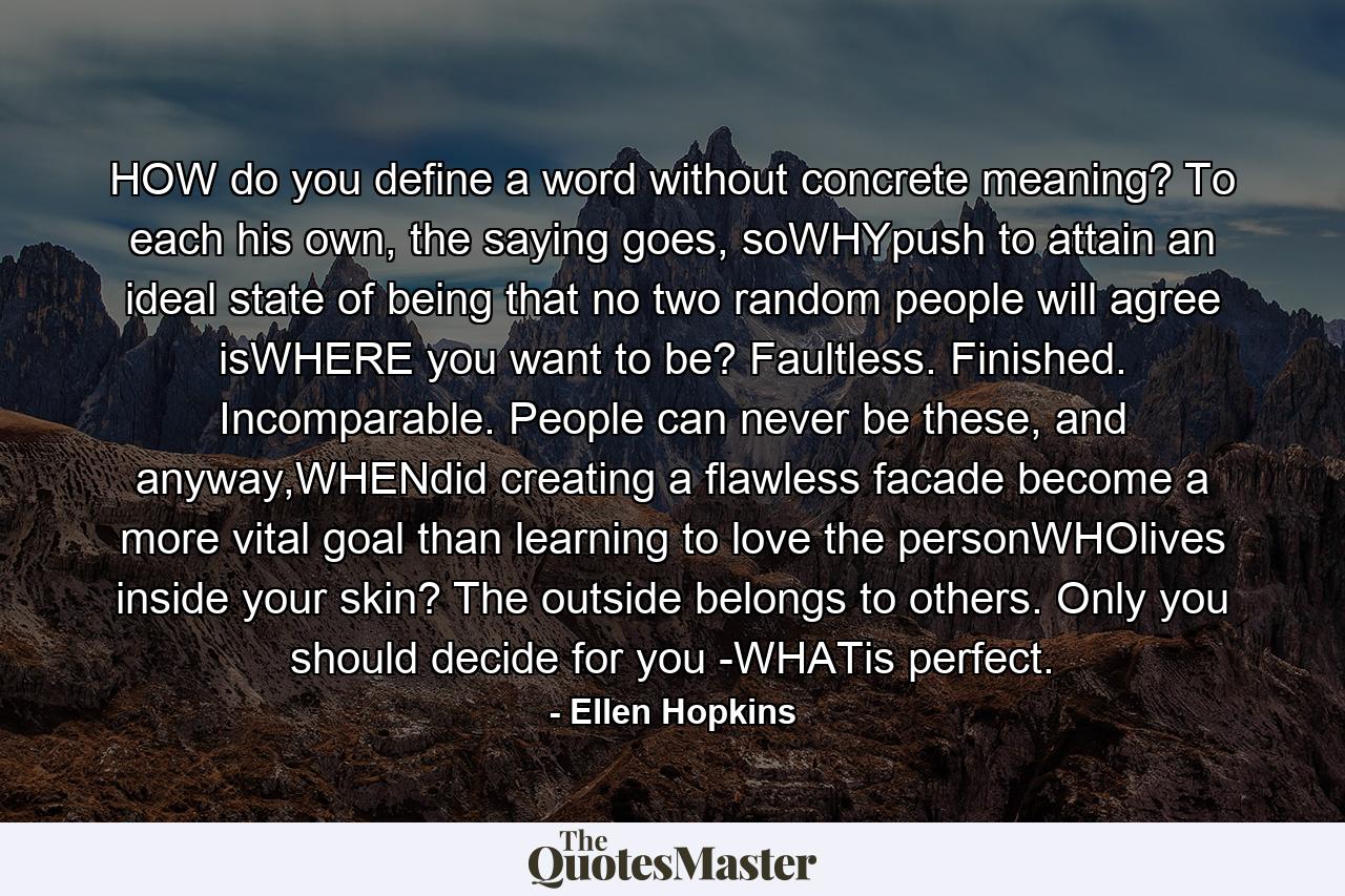 HOW do you define a word without concrete meaning? To each his own, the saying goes, soWHYpush to attain an ideal state of being that no two random people will agree isWHERE you want to be? Faultless. Finished. Incomparable. People can never be these, and anyway,WHENdid creating a flawless facade become a more vital goal than learning to love the personWHOlives inside your skin? The outside belongs to others. Only you should decide for you -WHATis perfect. - Quote by Ellen Hopkins