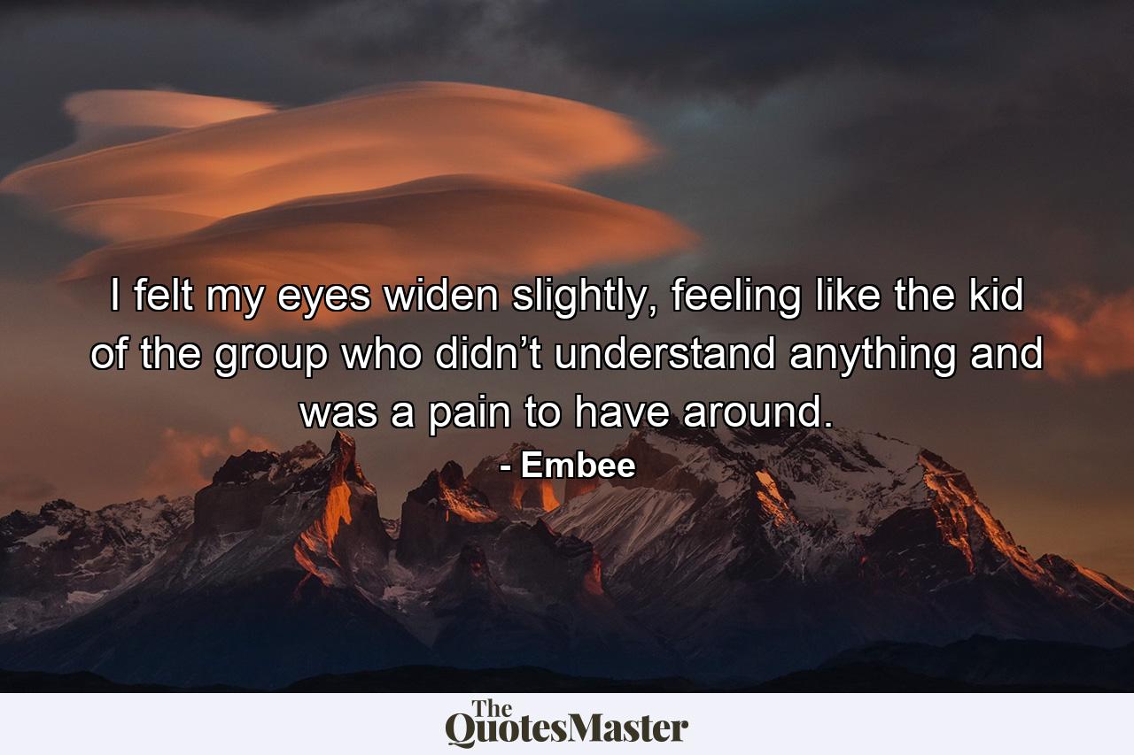 I felt my eyes widen slightly, feeling like the kid of the group who didn’t understand anything and was a pain to have around. - Quote by Embee