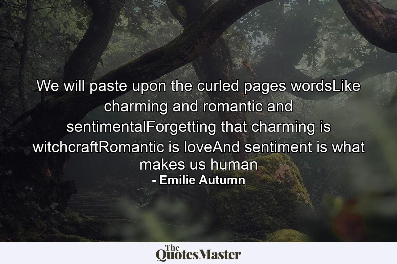 We will paste upon the curled pages wordsLike charming and romantic and sentimentalForgetting that charming is witchcraftRomantic is loveAnd sentiment is what makes us human - Quote by Emilie Autumn