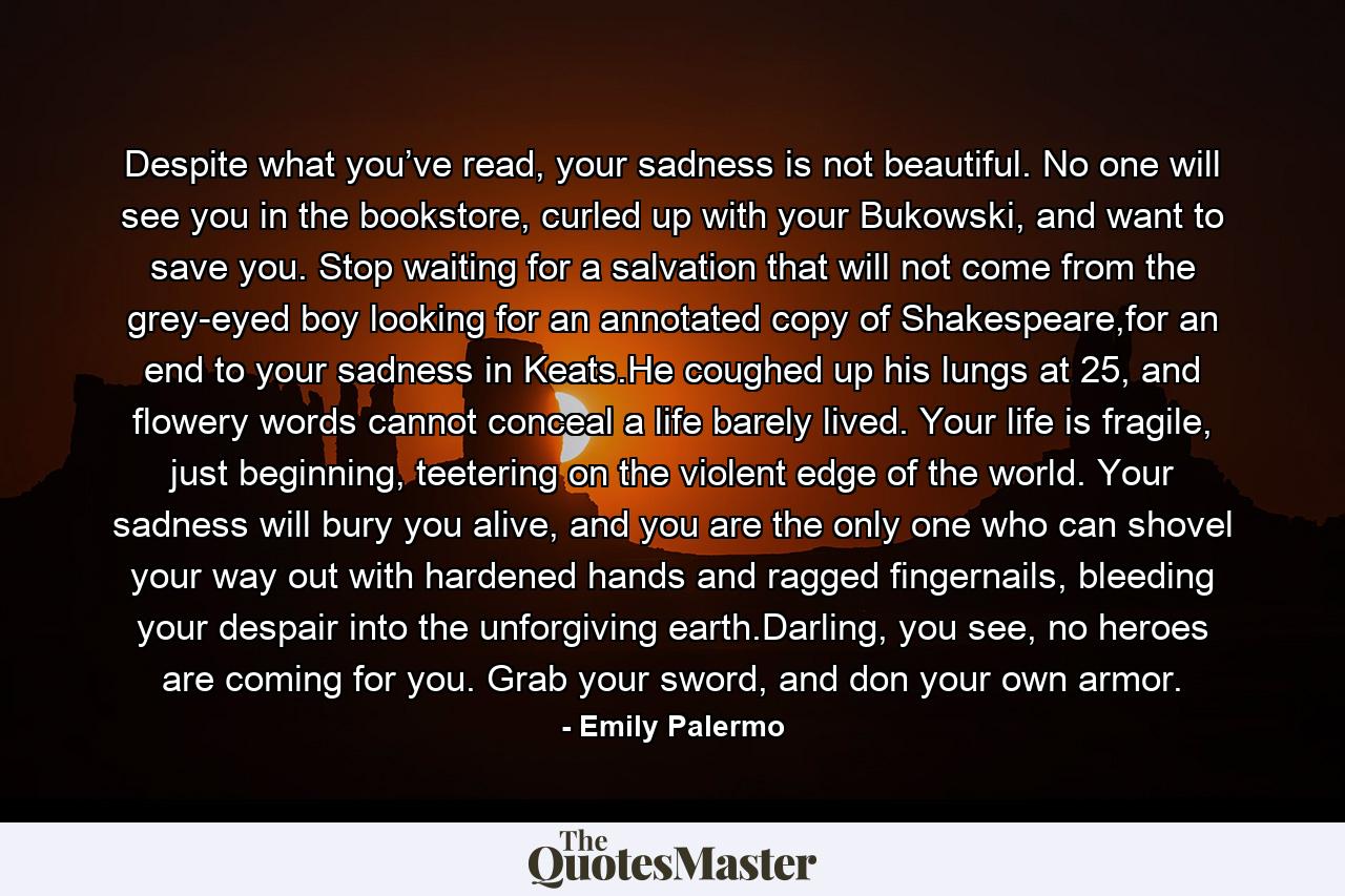 Despite what you’ve read, your sadness is not beautiful. No one will see you in the bookstore, curled up with your Bukowski, and want to save you. Stop waiting for a salvation that will not come from the grey-eyed boy looking for an annotated copy of Shakespeare,for an end to your sadness in Keats.He coughed up his lungs at 25, and flowery words cannot conceal a life barely lived. Your life is fragile, just beginning, teetering on the violent edge of the world. Your sadness will bury you alive, and you are the only one who can shovel your way out with hardened hands and ragged fingernails, bleeding your despair into the unforgiving earth.Darling, you see, no heroes are coming for you. Grab your sword, and don your own armor. - Quote by Emily Palermo