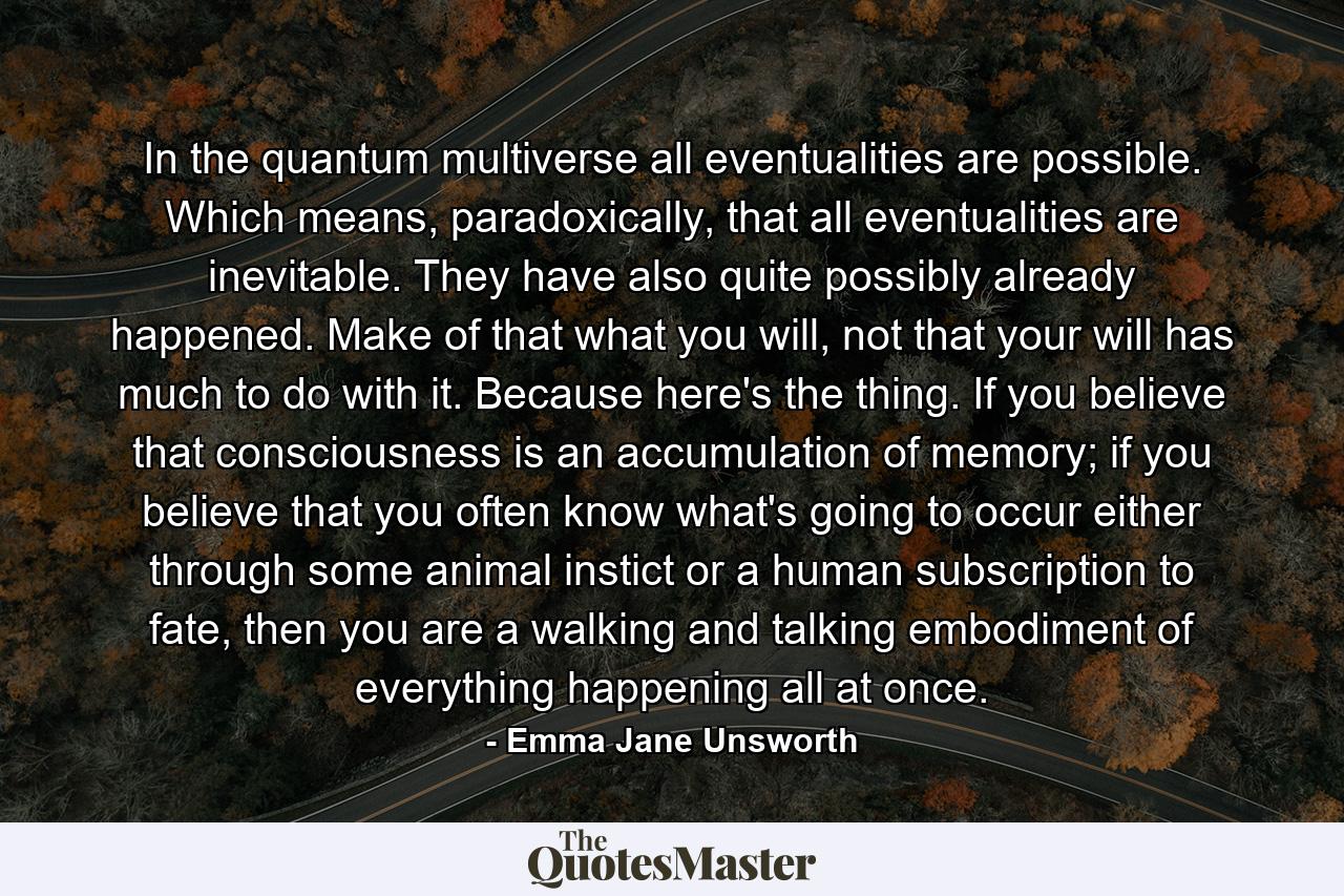 In the quantum multiverse all eventualities are possible. Which means, paradoxically, that all eventualities are inevitable. They have also quite possibly already happened. Make of that what you will, not that your will has much to do with it. Because here's the thing. If you believe that consciousness is an accumulation of memory; if you believe that you often know what's going to occur either through some animal instict or a human subscription to fate, then you are a walking and talking embodiment of everything happening all at once. - Quote by Emma Jane Unsworth