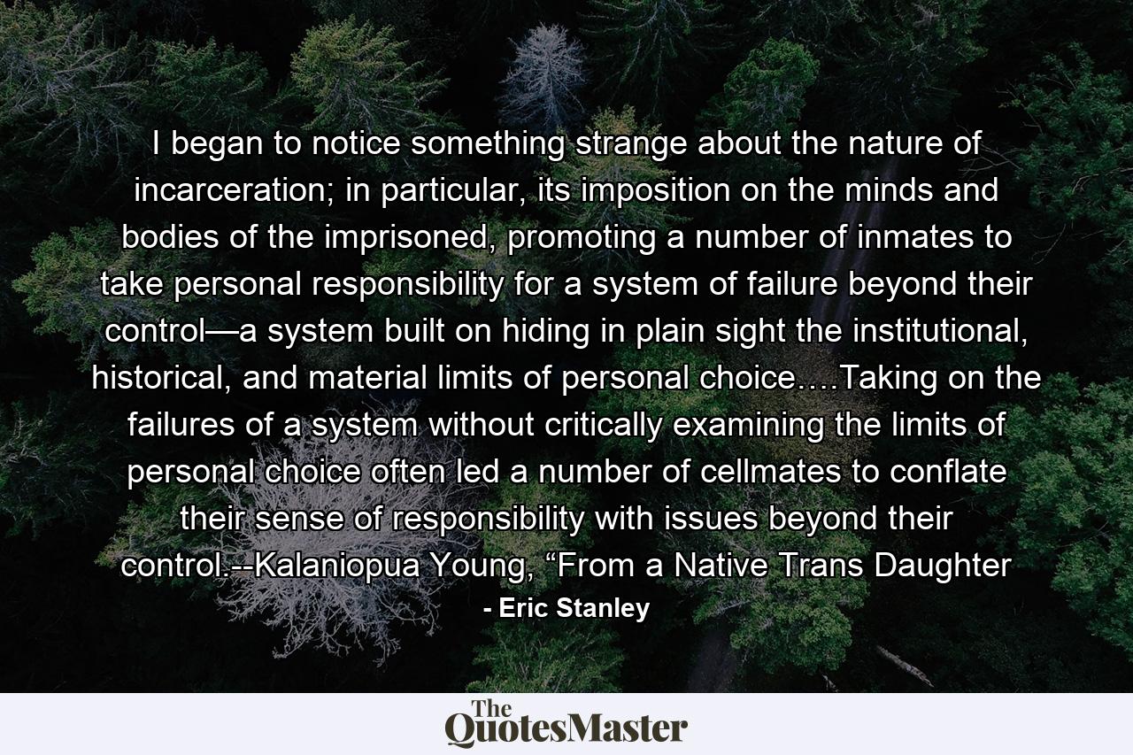 I began to notice something strange about the nature of incarceration; in particular, its imposition on the minds and bodies of the imprisoned, promoting a number of inmates to take personal responsibility for a system of failure beyond their control—a system built on hiding in plain sight the institutional, historical, and material limits of personal choice….Taking on the failures of a system without critically examining the limits of personal choice often led a number of cellmates to conflate their sense of responsibility with issues beyond their control.--Kalaniopua Young, “From a Native Trans Daughter - Quote by Eric Stanley