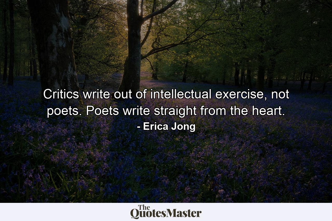 Critics write out of intellectual exercise, not poets. Poets write straight from the heart. - Quote by Erica Jong