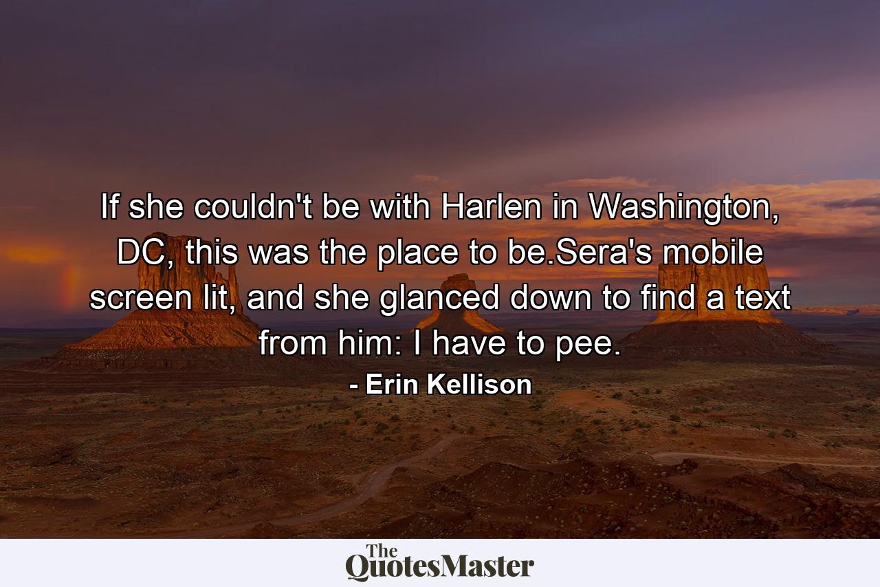 If she couldn't be with Harlen in Washington, DC, this was the place to be.Sera's mobile screen lit, and she glanced down to find a text from him: I have to pee. - Quote by Erin Kellison