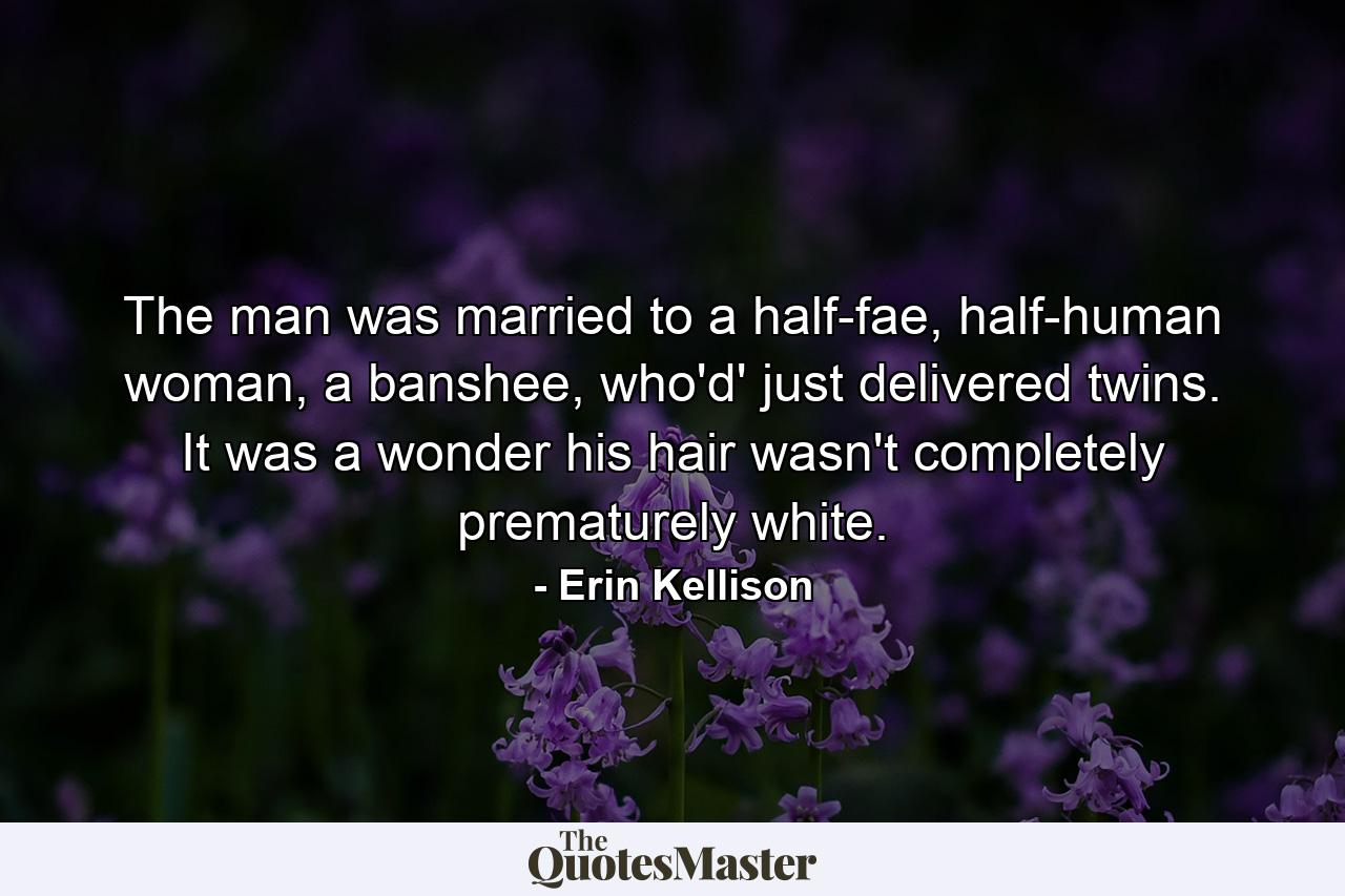 The man was married to a half-fae, half-human woman, a banshee, who'd' just delivered twins. It was a wonder his hair wasn't completely prematurely white. - Quote by Erin Kellison