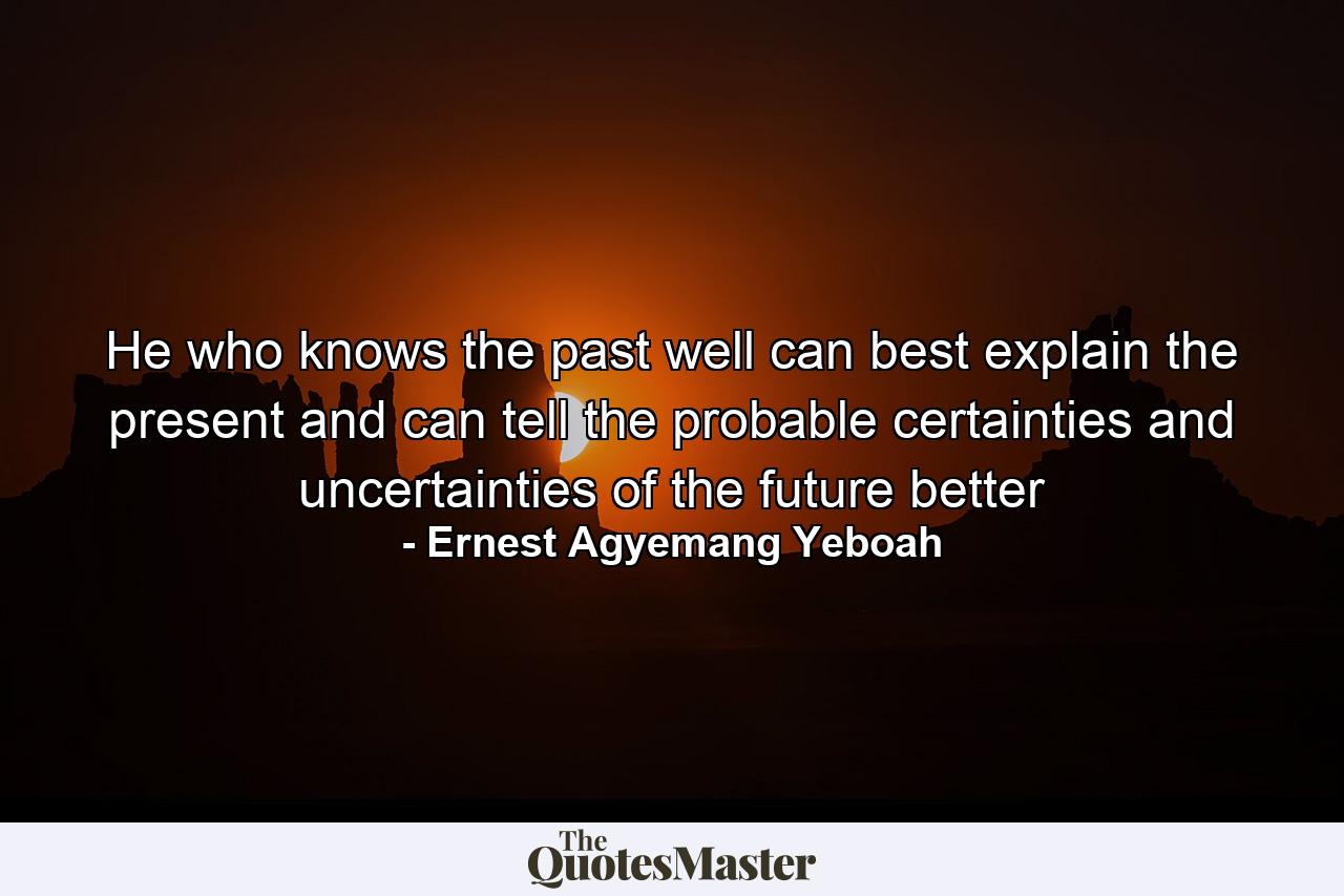 He who knows the past well can best explain the present and can tell the probable certainties and uncertainties of the future better - Quote by Ernest Agyemang Yeboah